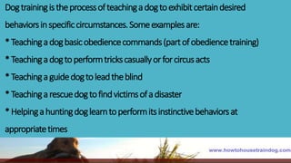 Dogtrainingistheprocessofteachingadogtoexhibitcertaindesired
behaviorsinspecificcircumstances.Someexamplesare:
*Teachingadogbasicobediencecommands(partofobediencetraining)
*Teachingadogtoperformtrickscasuallyorforcircusacts
*Teachingaguidedogtoleadtheblind
*Teachingarescuedogtofindvictimsofadisaster
*Helpingahuntingdoglearntoperformitsinstinctivebehaviorsat
appropriatetimes
 