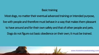 Basictraining
Mostdogs,nomattertheireventualadvancedtrainingorintendedpurpose,
livewithpeopleandthereforemustbehaveinawaythatmakesthempleasant
tohavearoundandfortheirownsafetyandthatofotherpeopleandpets.
Dogsdonotfigureoutbasicobedienceontheirown;itmustbetrained.
 