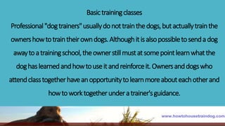 Basictrainingclasses
Professional"dogtrainers"usuallydonottrainthedogs,butactuallytrainthe
ownershowtotraintheirowndogs.Althoughitisalsopossibletosendadog
awaytoatrainingschool,theownerstillmustatsomepointlearnwhatthe
doghaslearnedandhowtouseitandreinforceit.Ownersanddogswho
attendclasstogetherhaveanopportunitytolearnmoreabouteachotherand
howtoworktogetherunderatrainer'sguidance.
 
