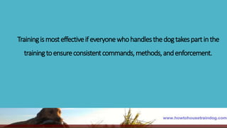 Trainingismosteffectiveifeveryonewhohandlesthedogtakespartinthe
trainingtoensureconsistentcommands,methods,andenforcement.
 