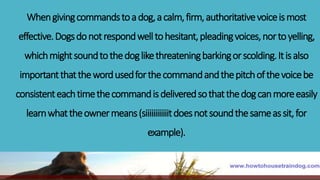 Whengivingcommandstoadog,acalm,firm,authoritativevoiceismost
effective.Dogsdonotrespondwelltohesitant,pleadingvoices,nortoyelling,
whichmightsoundtothedoglikethreateningbarkingorscolding.Itisalso
importantthatthewordusedforthecommandandthepitchofthevoicebe
consistenteachtimethecommandisdeliveredsothatthedogcanmoreeasily
learnwhattheownermeans(siiiiiiiiiiiitdoesnotsoundthesameassit,for
example).
 