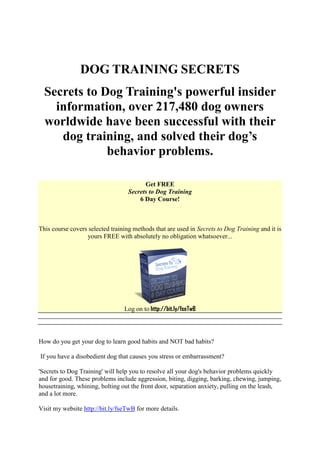 DOG TRAINING SECRETS
  Secrets to Dog Training's powerful insider
    information, over 217,480 dog owners
  worldwide have been successful with their
     dog training, and solved their dog’s
              behavior problems.

                                         Get FREE
                                   Secrets to Dog Training
                                       6 Day Course!



This course covers selected training methods that are used in Secrets to Dog Training and it is
                  yours FREE with absolutely no obligation whatsoever...




                                 Log on to http://bit.ly/fseTwB




How do you get your dog to learn good habits and NOT bad habits?

If you have a disobedient dog that causes you stress or embarrassment?

'Secrets to Dog Training' will help you to resolve all your dog's behavior problems quickly
and for good. These problems include aggression, biting, digging, barking, chewing, jumping,
housetraining, whining, bolting out the front door, separation anxiety, pulling on the leash,
and a lot more.

Visit my website http://bit.ly/fseTwB for more details.
 