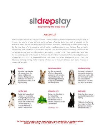 ABOUT US
Sitdropstay was created by Director and Head Trainer, George Lygidakis in response to an urgent need to
improve the quality of dog training and knowledge of canine behaviour, that is available to the
Australian public. We feel too many dogs are discarded, destroyed, locked away or lead a poor quality of
life due to a lack of understanding, misinformation, misdiagnosis and poor training. Dogs are often
turned away from obedience clubs because they don’t fit into their particular training system and are
classed untrainable. Also many dogs are currently great at doing “tricks” for treats at obedience clubs
but are unmanageable and unstable at home or in public. We are amazed at the number of families and
relationships that are under unnecessary stress and tension due to their lack of understanding of canine
behaviour and dog training. In the majority of cases one or two consultations is all that is required to
address the problem.




      For further information about dog training, costs, availability or products please
               contact Sitdropstay on 1300 306 887, or mobile 0416 508 549.
 