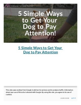 5 Simple Ways
to Get Your
Dog to Pay
Attention!
5 Simple Ways to Get Your
Dog to Pay Attention
DOG TRAINING TIPS AND TRICKS
LEARN MORE GOT IT
This site uses cookies from Google to deliver its services and to analyze traﬃc. Information
about your use of this site is shared with Google. By using this site, you agree to its use of
cookies.
 