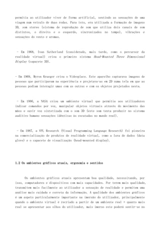 permitia ao utilizador viver de forma artificial, sentindo as sensações de uma
viagem num veículo de duas rodas. Para isto, era utilizada a formação de imagens
3D, som stereo (sistema de reprodução de som que utiliza dois canais de som
distintos, o direito e o esquerdo, sincronizados no tempo), vibrações e
sensações do vento e aromas.
- Em 1968, Ivan Sutherland (considerado, mais tarde, como o percursor da
realidade virtual) criou o primeiro sistema Head-Mounted Three Dimensional
Display (capacete 3D).
- Em 1969, Myron Krueger criou o Videoplace. Este aparelho capturava imagens de
pessoas que participavam na experiência e projetava-as em 2D numa tela em que as
pessoas podiam interagir umas com as outras e com os objetos projetados nesta.
- Em 1986, a NASA criou um ambiente virtual que permitia aos utilizadores
indicar comandos por voz, manipular objetos virtuais através do movimento das
mãos e ouvir voz sintetizada com o som 3D (este som tenta produzir no sistema
auditivo humano sensações idênticas às escutadas no mundo real).
- Em 1987, a VPL Research (Visual Programming Language Research) foi pioneira
na comercialização de produtos de realidade virtual, como a luva de dados (data
glove) e o capacete de visualização (head-mounted display).
1.2 Os ambientes gráficos atuais, ergonomia e sentidos
Os ambientes gráficos atuais apresentam boa qualidade, necessitando, por
isso, computadores e dispositivos com mais capacidades. Por terem mais qualidade,
transmitem mais facilmente ao utilizador a sensação de realidade e permitem uma
análise mais cuidada e correta da informação. A qualidade dos ambientes gráficos
é um aspeto particularmente importante na imersão do utilizador, principalmente
quando o ambiente virtual é recriado a partir de um ambiente real – quanto mais
real se apresentar aos olhos do utilizador, mais imerso este poderá sentir-se no
 