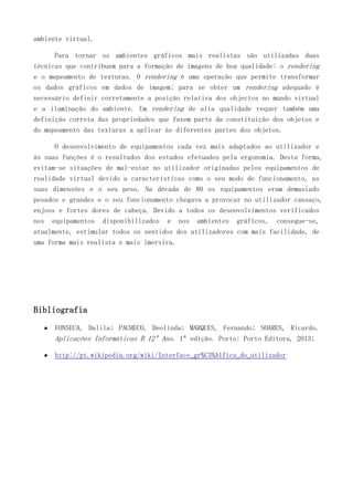ambiente virtual.
Para tornar os ambientes gráficos mais realistas são utilizadas duas
técnicas que contribuem para a formação de imagens de boa qualidade: o rendering
e o mapeamento de texturas. O rendering é uma operação que permite transformar
os dados gráficos em dados de imagem; para se obter um rendering adequado é
necessário definir corretamente a posição relativa dos objectos no mundo virtual
e a iluminação do ambiente. Um rendering de alta qualidade requer também uma
definição correta das propriedades que fazem parte da constituição dos objetos e
do mapeamento das texturas a aplicar às diferentes partes dos objetos.
O desenvolvimento de equipamentos cada vez mais adaptados ao utilizador e
às suas funções é o resultados dos estudos efetuados pela ergonomia. Desta forma,
evitam-se situações de mal-estar no utilizador originadas pelos equipamentos de
realidade virtual devido a características como o seu modo de funcionamento, as
suas dimensões e o seu peso. Na década de 80 os equipamentos eram demasiado
pesados e grandes e o seu funcionamento chegava a provocar no utilizador cansaço,
enjoos e fortes dores de cabeça. Devido a todos os desenvolvimentos verificados
nos equipamentos disponibilizados e nos ambientes gráficos, consegue-se,
atualmente, estimular todos os sentidos dos utilizadores com mais facilidade, de
uma forma mais realista e mais imersiva.
Bibliografia
FONSECA, Dalila; PACHECO, Deolinda; MARQUES, Fernando; SOARES, Ricardo.
Aplicações Informáticas B 12º Ano. 1ª edição. Porto: Porto Editora, 2013;
http://pt.wikipedia.org/wiki/Interface_gr%C3%A1fica_do_utilizador
 