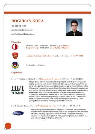 DOĞUKAN KOCA
+90 532 475 90 71
dogukankoca@hotmail.com
web: linkedin/in/dogukankoca
Education
Experience
Socar Trading SA Istanbul | Management Trainee | 23.07.2013- 21.08.2013
Ford Otosan Inonu Plant | Production Intern | 01.07.2013 - 23.07.2013
Being the only industrial engineer of the project, I conducted the improvement
project including decreasing labor-cost-product and time-product rates, elevating
job safety, providing ergonomic work environment. I presented alternative
solutions and improvement options to manufacture engineers, team leaders and
area managers by providing related layouts.
Ankara Science Highschool | Ankara Fen Lisesi |2007-2011
Ted Ankara College
Middle East Technical University | Industrial
Engineering | 2011-2015 | 3rd Grade Student
The job duties in Socar included conducting the daily controls of shipping used in
trading operations, ports, legal restrictions and the achievability of lay can intervals
along with reporting above mentioned controls to managing director of liaison office.
I followed up the deals and recaps, letter of credits and the financial issues such as
pricing under the supervision on finance coordinator. Analyzing the daily petroleum
stock market data, I informed the related units about the stock movements by
conducting a computerized data service. I contributed to the 2012 presentation
infrastructure of the company by revising 2012 data based on 2011 presentation,
which included marketshare, sales revenue and targeting provided by EMRA
(Energy Market Regulatory Authority) reports of the company.
 