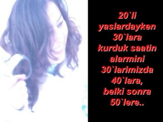 20`li
yaslardayken
    30`lara
kurduk saatin
   alarmini
 30`larimizda
   40`lara,
 belki sonra
   50`lere..
 