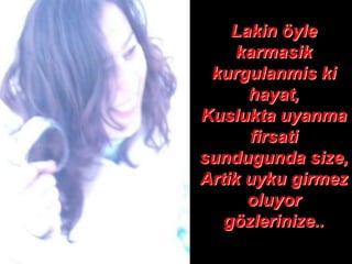 Lakin öyle
     karmasik
 kurgulanmis ki
      hayat,
Kuslukta uyanma
      firsati
sundugunda size,
Artik uyku girmez
      oluyor
   gözlerinize..
 
