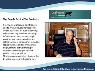 For more details: http://www.dogvaccine4less.com/
The People Behind The Products
It is my great pleasure to introduce
you to www.dogvaccine4less.com,
where you'll find an ever expanding
selection of dog vaccines including
influenza vaccines, kennel cough
vaccines, parvovirus vaccines and
rabies vaccines; cat vaccines including
rabies vaccines and FeLV vaccines;
dog wormers; cat wormers; pet
wormers and other pet related
products at great prices.
This is a secure website, please order
by using our secure shopping cart.
 