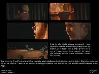 Esta luz alaranjada aparece unicamente neste momento do filme. Num diálogo entre Grace e mr. Mckay. Grace decide abrir a janela e confrontá-lo com a verdade que ele tenta esconder. Ele é cego. Ele acaba por permitir que se descubra e revela a sua situação. Este momento é significativo para o filme e para tal foi adoptada uma iluminação para a cena distinta dos outros momentos do dia em Dogville. Simboliza, no enredo, a aceitação de Grace pela comunidade, um momento humanamente íntimo, frágil. Cinema e Vídeo   2009/2010 Carolina Costa #6197    F.A.U.T.L. 