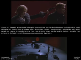 O plano está vermelho. A comunidade de Dogville foi assassinada. A ausência dos elementos característicos do espaço (casas arderam), a luz fria vinda de cima e o plano a laranja (fogo) e depois a vermelho revela a primitividade desta cena. É revelado um extremo da condição humana. Tudo o que é preciso para a perceber está lá. O plano a vermelho é um acréscimo ao significado e emotividade do que o que o espectador já percebeu. Cinema e Vídeo   2009/2010 Carolina Costa #6197    F.A.U.T.L. 