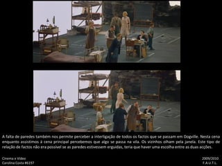 A falta de paredes também nos permite perceber a interligação de todos os factos que se passam em Dogville. Nesta cena enquanto assistimos á cena principal percebemos que algo se passa na vila. Os vizinhos olham pela janela. Este tipo de relação de factos não era possível se as paredes estivessem erguidas, teria que haver uma escolha entre as duas acções. Cinema e Vídeo   2009/2010 Carolina Costa #6197    F.A.U.T.L. 