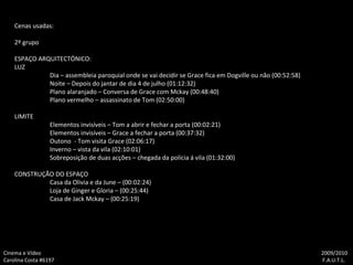 Cenas usadas: 2º grupo ESPAÇO ARQUITECTÓNICO: LUZ Dia – assembleia paroquial onde se vai decidir se Grace fica em Dogville ou não (00:52:58) Noite – Depois do jantar de dia 4 de julho (01:12:32) Plano alaranjado – Conversa de Grace com Mckay (00:48:40) Plano vermelho – assassinato de Tom (02:50:00) LIMITE Elementos invisíveis – Tom a abrir e fechar a porta (00:02:21) Elementos invisíveis – Grace a fechar a porta (00:37:32) Outono  - Tom visita Grace (02:06:17) Inverno – vista da vila (02:10:01) Sobreposição de duas acções – chegada da polícia á vila (01:32:00) CONSTRUÇÃO DO ESPAÇO Casa da Olivia e da June – (00:02:24) Loja de Ginger e Gloria – (00:25:44) Casa de Jack Mckay – (00:25:19) Cinema e Vídeo   2009/2010 Carolina Costa #6197    F.A.U.T.L. 