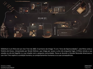 DOGVILLE é um filme de Lars Von Trier de 2003. O primeiro da trilogia "E.U.A. Terra de Oportunidades”, este filme conta a história de Grace, interpretada por Nicole Kidman, que chega por acaso a uma vila enquanto fugia. O filme retrata a sua estadia na vila de Dogville e a sua relação com a pequena comunidade. Passa-se durante a Grande Recessão Americana e Lars Von Trier explora a condição humana, os comportamentos humanos e as suas consequências. Cinema e Vídeo   2009/2010 Carolina Costa #6197    F.A.U.T.L. 