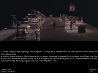Cinema e Vídeo   2009/2010 Carolina Costa #6197    F.A.U.T.L. O filme é composto por um prólogo e nove capítulos. Ao longo deste a existência de um relato de um narrador dá-nos um contexto das cenas. A ausência de pluralidade de diferentes espaços, interiores e exteriores, de deslocações temporais e geográficas, a partilha por todos os actores do mesmo “quase palco” e a simplicidade de caracterização traz-nos a influência teatral contudo, nunca confundido. A percepção que é uma peça cinematográfica é total. 