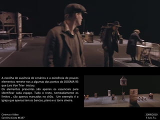 Cinema e Vídeo   2009/2010 Carolina Costa #6197    F.A.U.T.L. A escolha de ausência de cenários e a existência de poucos elementos remete-nos a algumas dos pontos do DOGMA 95 que Lars Von Trier  iniciou. Os elementos presentes são apenas os essenciais para identificar cada espaço. Tudo o resto, nomeadamente os limites , são apenas marcados no chão.  Um exemplo é a Igreja que apenas tem os bancos, piano e o torre sineira. 