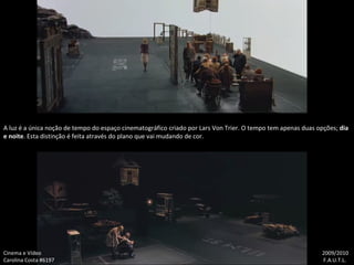 A luz é a única noção de tempo do espaço cinematográfico criado por Lars Von Trier. O tempo tem apenas duas opções;  dia e noite . Esta distinção é feita através do plano que vai mudando de cor. Cinema e Vídeo   2009/2010 Carolina Costa #6197    F.A.U.T.L. 