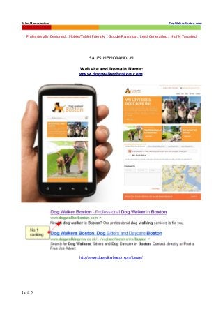 Sales Memorandum                                                                       DogWalkerBoston.com



  Professionally Designed : Mobile/Tablet Friendly : Google Rankings : Lead Generating : Highly Targeted




                                       SALES MEMORANDUM

                                 Website and Domain Name:
                                 www.dogwalkerboston.com




                                 http://www.dogwalkerboston.com/forsale/




1 of 5
 