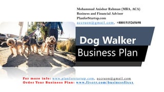 Dog Walker
Business Plan
Mohammad Anishur Rahman (MBA, ACA)
Business and Financial Advisor
PlanforStartup.com
accr u o n @g mail.com , +8801515265698
Fo r m o r e i n f o : w w w. p l a n f o r s t a r t u p . c o m , a c c r u o n @ g m a i l . c o m
O r d e r Yo u r B u s i n e s s P l a n : www.f iv err.co m/businessfixx x
 