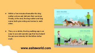 ★ Within a few minutes thereafter the dog
walker arrives and delivers their services.
Finally, at the end, the dog walker and dog
owner both give rating and review to each
other.
★ Thus, on a whole, the dog walking app is an
easy to use and operate app that has helped
the pet care industry hit the billion dollar
mark.
www.esiteworld.com
 