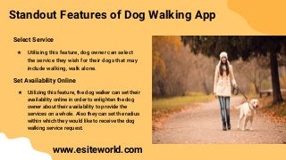 Standout Features of Dog Walking App
Select Service
★ Utilising this feature, dog owner can select
the service they wish for their dogs that may
include walking, walk alone.
Set Availability Online
★ Utilizing this feature, the dog walker can set their
availability online in order to enlighten the dog
owner about their availability to provide the
services on a whole. Also they can set the radius
within which they would like to receive the dog
walking service request.
www.esiteworld.com
 