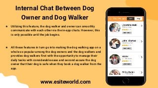 Internal Chat Between Dog
Owner and Dog Walker
★ Utilizing this feature, the dog walker and owner can smoothly
communicate with each other via the in-app chats. However, this
is only possible until the job begins.
★ All these features in turn go into making the dog walking app on a
whole so popular among the dog owners and the dog walkers and
provides dog walkers first with the opportunity to manage their
daily tasks with considerable ease and second assure the dog
owner that their dog is safe when they book a dog walker from the
app.
www.esiteworld.com
 