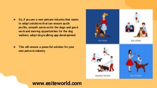★ So, if you are a new petcare industry that wants
to adopt solutions that can ensure quick
profits, smooth services for the dogs and good
work and earning opportunities for the dog
walkers, adopt dog walking app development.
★ This will ensure a powerful solution for your
new petcare industry.
www.esiteworld.com
 