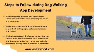 Steps to Follow during Dog Walking
App Development
★ Contain separate apps and web panels for dog
owners and walkers to ensure smooth operation and
smooth services
★ Make sure to have an admin panel so that you can
keep a check on the progress of your solution and
your industry
★ During the process of development, ensure that your
app has all the prerequisite features so as to ensure
your dog owners and walkers can receive and offer
smooth dog walking services from and to each other
www.esiteworld.com
 