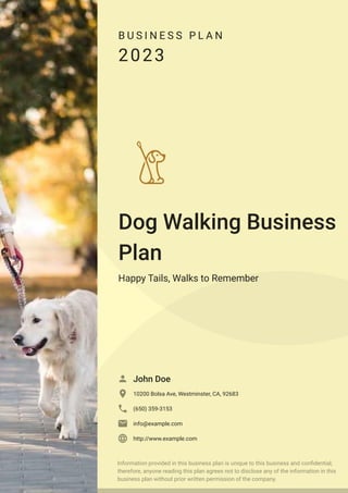 B U S I N E S S P L A N
2023
Dog Walking Business
Plan
Happy Tails, Walks to Remember
John Doe

10200 Bolsa Ave, Westminster, CA, 92683

(650) 359-3153

info@example.com

http://www.example.com

Information provided in this business plan is unique to this business and confidential;
therefore, anyone reading this plan agrees not to disclose any of the information in this
business plan without prior written permission of the company.
 
