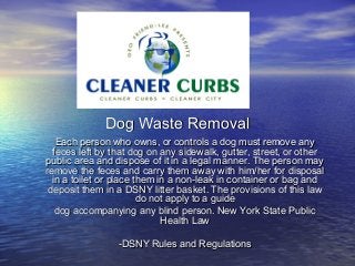 Dog Waste Removal
   Each person who owns, or controls a dog must remove any
  feces left by that dog on any sidewalk, gutter, street, or other
public area and dispose of it in a legal manner. The person may
remove the feces and carry them away with him/her for disposal
  in a toilet or place them in a non-leak in container or bag and
 deposit them in a DSNY litter basket. The provisions of this law
                        do not apply to a guide
   dog accompanying any blind person. New York State Public
                             Health Law

                 -DSNY Rules and Regulations
 