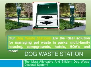 Our Dog Waste Stations are the ideal solution 
for managing pet waste in parks, multi-family 
housing, campgrounds, hotels, HOA's and 
more! 
DOG WASTE STATION 
The Most Affordable And Efficient Dog Waste 
Disposal System! 
 