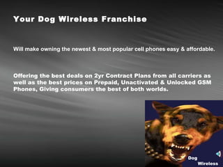 Your Dog Wireless Franchise  Will make owning the newest & most popular cell phones easy & affordable.   Offering the best deals on 2yr Contract Plans from all carriers as well as the best prices on Prepaid, Unactivated & Unlocked GSM Phones, Giving consumers the best of both worlds. Dog Wireless 