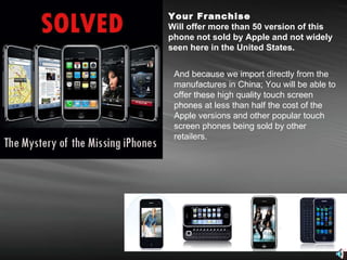 Your Franchise Will offer more than 50 version of this phone not sold by Apple and not widely seen here in the United States.   And because we import directly from the manufactures in China; You will be able to offer these high quality touch screen phones at less than half the cost of the Apple versions and other popular touch screen phones being sold by other retailers. 