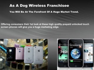 As A Dog Wireless Franchisee You Will Be At The Forefront Of A Huge Market Trend. Offering consumers their 1st look at these high quality prepaid unlocked touch screen phones will give you a huge marketing edge.  