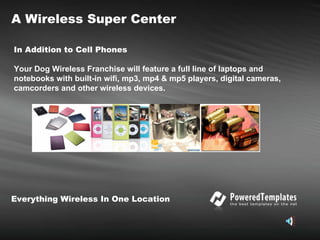 In Addition to Cell Phones   Your Dog Wireless Franchise will feature a full line of laptops and notebooks with built-in wifi, mp3, mp4 & mp5 players, digital cameras, camcorders and other wireless devices. A Wireless Super Center Everything Wireless In One Location 