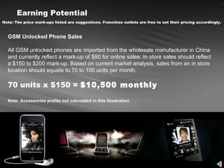 Earning Potential   Note: The price mark-ups listed are suggestions. Franchise outlets are free to set their pricing accordingly.   GSM Unlocked Phone Sales All GSM unlocked phones are imported from the wholesale manufacturer in China and currently reflect a mark-up of $80 for online sales. In store sales should reflect a $150 to $200 mark-up. Based on current market analysis, sales from an in store location should equate to 70 to 100 units per month.  70 units x $150 =  $10,500 monthly Note: Accessories profits not calculated in this illustration. 