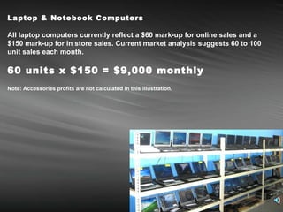 Laptop & Notebook Computers   All laptop computers currently reflect a $60 mark-up for online sales and a $150 mark-up for in store sales. Current market analysis suggests 60 to 100 unit sales each month. 60 units x $150 = $9,000 monthly Note: Accessories profits are not calculated in this illustration. 
