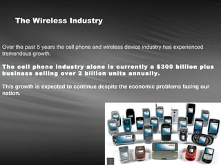 Over the past 5 years the cell phone and wireless device industry has experienced tremendous growth.  The cell phone industry alone is currently a $300 billion plus business selling over 2 billion units annually.   This growth is expected to continue despite the economic problems facing our nation.   The Wireless Industry 