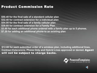 Product Commission Rate  $50.40   for the final sale of a standard cellular plan $32.40 for contract extension for a individual plan $54.00 for the final sale of a family cellular plan $39.60 for contract extension for a Family Plan $3.60 for each additional phone ordered with a family plan up to 5 phones. $7.20 for adding an additional phone to an existing plan $12.60 for each submitted order of a wireless plan, including additional lines, Contract Extensions, Phone Only and Hybrid Lines approved or denied.   Agent will not be subject to charge backs . 