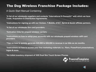 The Dog Wireless Franchise Package Includes: A Quick Start Manual Containing: *A list of our wholesale suppliers and contacts “International & Domestic” with which we have Trade, Acquisition & Distribution Agreements. *Instructions for signing up with our Verizon, T-Mobile, AT&T, Sprint & Nextel affiliate partners. *A list of our wholesale Sim card providers.  *Activation links for prepaid wireless carriers. *Instructions on how to setup your accounts with our wholesale prepaid wireless refill card providers. *Tips on how to quickly generate $20,000 to $50,000 in revenue in as little as six months. *Instructions on how to access your free marketing materials i.e.; fliers, PowerPoint presentations, logos & more.   *An initial inventory shipment of 3GS Dual Sim Touch Screen Phones   