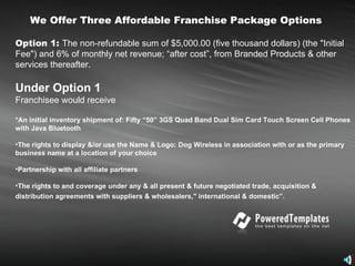 We Offer Three Affordable Franchise Package Options   Option 1:  The non-refundable sum of $5,000.00 (five thousand dollars) (the "Initial Fee") and 6% of monthly net revenue; “after cost”, from Branded Products & other services thereafter.  Under Option 1 Franchisee would receive  *An initial inventory shipment of: Fifty “50” 3GS Quad Band Dual Sim Card Touch Screen Cell Phones with Java Bluetooth The rights to display &/or use the Name & Logo: Dog Wireless in association with or as the primary business name at a location of your choice Partnership with all affiliate partners  The rights to and coverage under any & all present & future negotiated trade, acquisition & distribution agreements with suppliers & wholesalers," international & domestic”.   