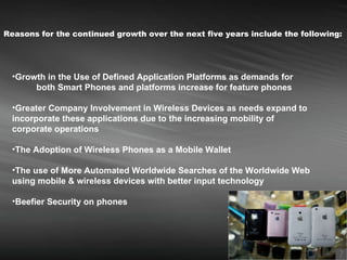 Reasons for the continued growth over the next five years include the following:   Growth in the Use of Defined Application Platforms as demands for  both Smart Phones and platforms increase for feature phones Greater Company Involvement in Wireless Devices as needs expand to incorporate these applications due to the increasing mobility of corporate operations The Adoption of Wireless Phones as a Mobile Wallet   The use of More Automated Worldwide Searches of the Worldwide Web using mobile & wireless devices with better input technology   Beefier Security on phones   