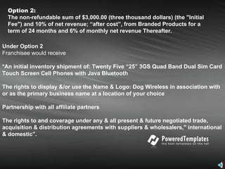 Option 2:   The non-refundable sum of $3,000.00 (three thousand dollars) (the "Initial Fee") and 10% of net revenue; “after cost”, from Branded Products for a term of 24 months and 6% of monthly net revenue Thereafter.   Under Option 2 Franchisee would receive  *An initial inventory shipment of: Twenty Five “25” 3GS Quad Band Dual Sim Card Touch Screen Cell Phones with Java Bluetooth The rights to display &/or use the Name & Logo: Dog Wireless in association with or as the primary business name at a location of your choice Partnership with all affiliate partners  The rights to and coverage under any & all present & future negotiated trade, acquisition & distribution agreements with suppliers & wholesalers," international & domestic”. 