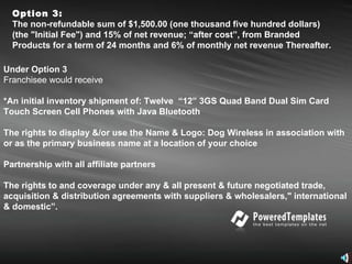 Option 3: The non-refundable sum of $1,500.00 (one thousand five hundred dollars) (the "Initial Fee") and 15% of net revenue; “after cost”, from Branded Products for a term of 24 months and 6% of monthly net revenue Thereafter.   Under Option 3 Franchisee would receive  *An initial inventory shipment of: Twelve  “12” 3GS Quad Band Dual Sim Card Touch Screen Cell Phones with Java Bluetooth The rights to display &/or use the Name & Logo: Dog Wireless in association with or as the primary business name at a location of your choice Partnership with all affiliate partners  The rights to and coverage under any & all present & future negotiated trade, acquisition & distribution agreements with suppliers & wholesalers," international & domestic”. 