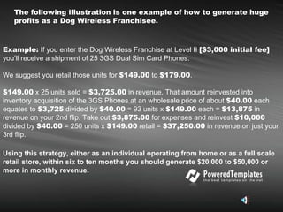 The following illustration is one example of how to generate huge profits as a Dog Wireless Franchisee.   Example:  If you enter the Dog Wireless Franchise at Level II  [$3,000 initial fee]  you’ll receive a shipment of 25 3GS Dual Sim Card Phones.  We suggest you retail those units for  $149.00  to  $179.00 .  $149.00  x 25 units sold =  $3,725.00  in revenue. That amount reinvested into inventory acquisition of the 3GS Phones at an wholesale price of about  $40.00  each equates to  $3,725  divided by  $40.00  = 93 units x  $149.00  each =  $13,875  in revenue on your 2nd flip. Take out  $3,875.00  for expenses and reinvest  $10,000  divided by  $40.00  = 250 units x  $149.00  retail =  $37,250.00  in revenue on just your 3rd flip.   Using this strategy, either as an individual operating from home or as a full scale retail store, within six to ten months you should generate $20,000 to $50,000 or more in monthly revenue.  