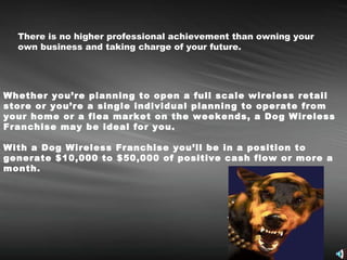 There is no higher professional achievement than owning your own business and taking charge of your future. Whether you’re planning to open a full scale wireless retail store or you’re a single individual planning to operate from your home or a flea market on the weekends, a Dog Wireless Franchise may be ideal for you.  With a Dog Wireless Franchise you’ll be in a position to generate $10,000 to $50,000 of positive cash flow or more a month.   