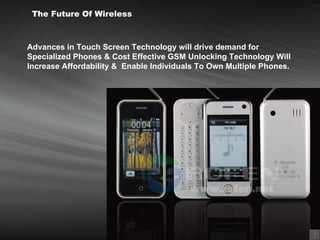 Advances in Touch Screen Technology will drive demand for Specialized Phones & Cost Effective GSM Unlocking Technology Will Increase Affordability &  Enable Individuals To Own Multiple Phones.   The Future Of Wireless 