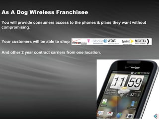 As A Dog Wireless Franchisee   You will provide consumers access to the phones & plans they want without compromising . Your customers will be able to shop   And other 2 year contract carriers from one location.   