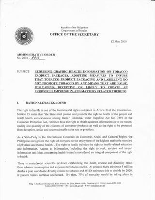 Republic of rhe Phil ippincs
                                              Department oI Heallh
                                    OF'FICE OF THE SECRETARY

                                                                                         12 r4ay     20I0



ADMINISTR.ATI,8 ORDER
No.2010        - /0/?

SIIBJEC'I:            RtrOUIRING GRAPHIC IIEALTII INFORMATION ON TOBACCO
                      PRODUCT PACKAGES, ANOPTING IVIEASURES TO ENSURE
                      THAT TOBACCO PRODUCT PACKAGING AND LABELLING DO
                      NOT PROMOTE TOBACCO BY ANY MEANS TIAAT ARE FALSE.
                      MISLEADING. DECEPTI'E OR LIKELY TO CREATE AN
                      ERRONEOUS IMPRESSION. AND MATTERS RNLATtrD TIIDRETO



I.        RATIONALE/BACKGROTINI)

The right to health is one ol lhe lindamental rights enshrined in Afiicle ll of the Constitution.
Section 15 stales that "the State shall prolect and promote the righl to health ofthe people and
instilt health consoiousness among them." Likewise, under Repubiic Act No. 7394 or the
ConsLrmer Protection Act, llilipinos have the tight to obtain accurate infornation as k) lhe naturc,
qualily and quantity of the contents of consumer products, as well as the dghl lo be protccied
lrom deceptive, unfair and unconscionable sales acts or practices.

As a State-Party lo the International Covenant on Economic, Social and Cullural Rights, the
Philippines recognized the right of everyone lo the enjoyment of the highesl attainable standard
of physical and mental health. . The right to health in'cludes the right to health-teitted e.lucation
and information. Access to information, including the right to seek, receive and impart
information arrd ideas conceming health issues is considered an integral componellt of the right
Lo   health.

There is unequivocal scientific evidence establishing lhat dealh, disease and disability result
fiom tobacco consurnplion and exposurc to tobacco smoke. At present, thete are about 5 million
deaths a year worldwide dircctly related to tobacco and WHO estimates this to double by 2020'
if present trends continue unchecked. By then, 70% of mortaLity would be taking place in

               a.os   r.   rd,ao(o. o.J                   n/.v J1001 lturr 'e    r'3 01 r l "   ':
                                  .r {.oJ , r'l-30.. Pl ;    ro' ro.nl ' dl    4oe '
                                                                            'L
 
